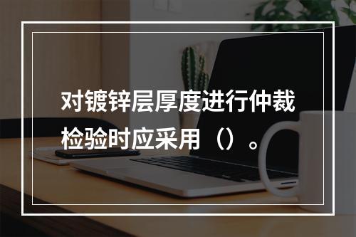 对镀锌层厚度进行仲裁检验时应采用（）。