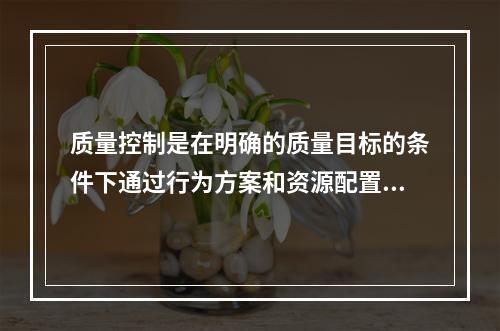 质量控制是在明确的质量目标的条件下通过行为方案和资源配置的计