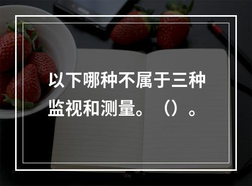 以下哪种不属于三种监视和测量。（）。