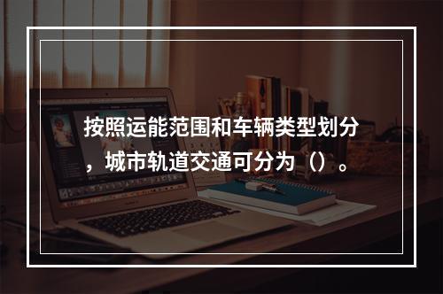 按照运能范围和车辆类型划分，城市轨道交通可分为（）。