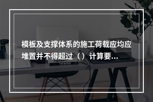 模板及支撑体系的施工荷载应均应堆置并不得超过（ ）计算要求。