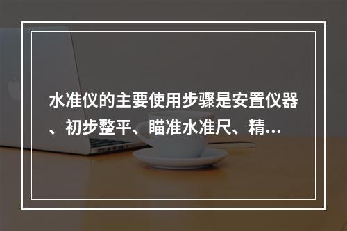 水准仪的主要使用步骤是安置仪器、初步整平、瞄准水准尺、精确整