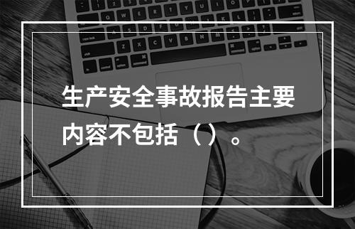 生产安全事故报告主要内容不包括（ ）。