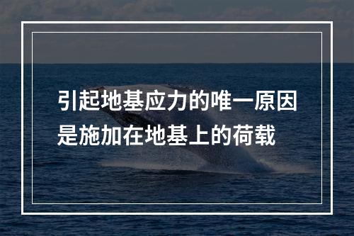 引起地基应力的唯一原因是施加在地基上的荷载