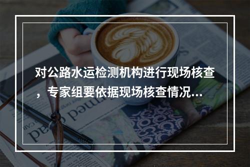 对公路水运检测机构进行现场核查，专家组要依据现场核查情况，填