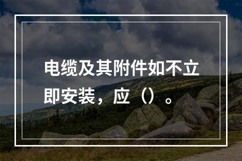 电缆及其附件如不立即安装，应（）。