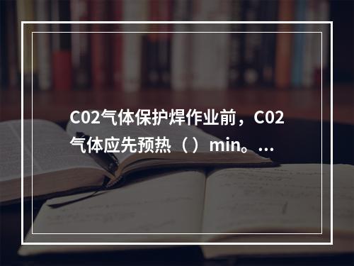 C02气体保护焊作业前，C02气体应先预热（ ）min。开机