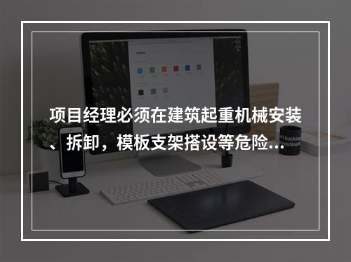 项目经理必须在建筑起重机械安装、拆卸，模板支架搭设等危险性较