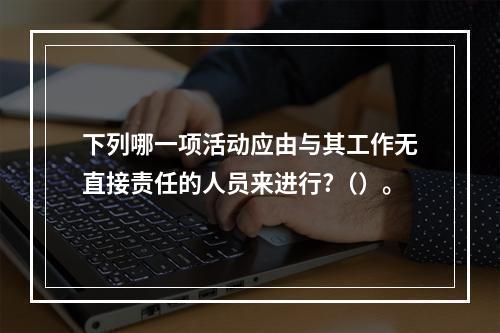 下列哪一项活动应由与其工作无直接责任的人员来进行?（）。