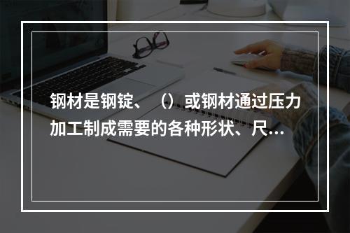 钢材是钢锭、（）或钢材通过压力加工制成需要的各种形状、尺寸和