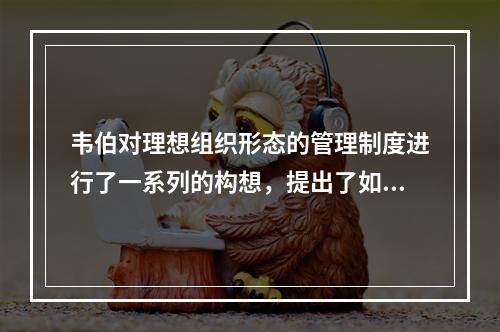 韦伯对理想组织形态的管理制度进行了一系列的构想，提出了如下准