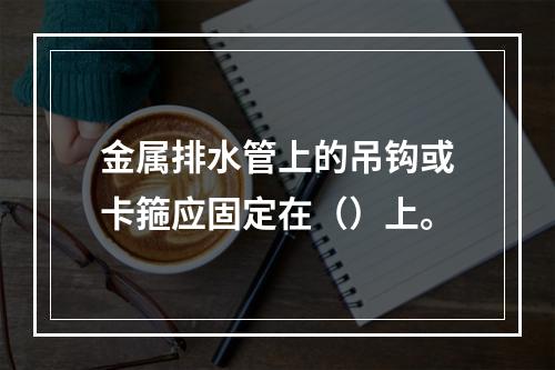 金属排水管上的吊钩或卡箍应固定在（）上。