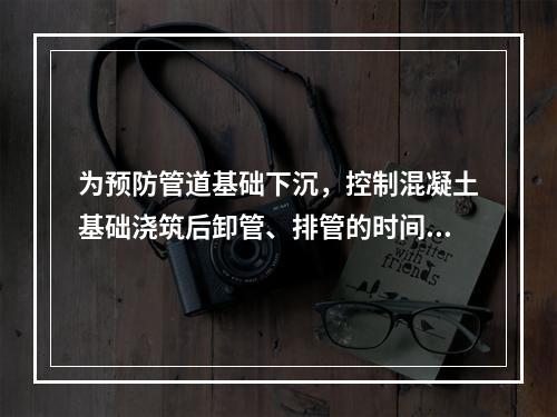 为预防管道基础下沉，控制混凝土基础浇筑后卸管、排管的时间，根