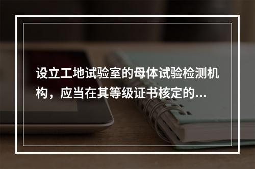 设立工地试验室的母体试验检测机构，应当在其等级证书核定的业务