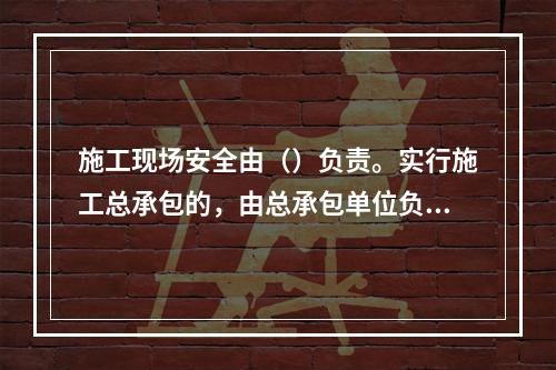 施工现场安全由（）负责。实行施工总承包的，由总承包单位负责。