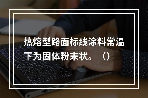 热熔型路面标线涂料常温下为固体粉末状。（）