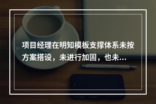 项目经理在明知模板支撑体系未按方案搭设，未进行加固，也未验收