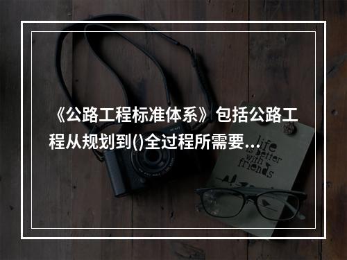 《公路工程标准体系》包括公路工程从规划到()全过程所需要制定