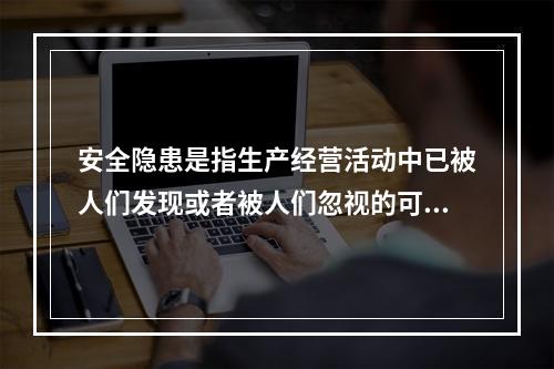 安全隐患是指生产经营活动中已被人们发现或者被人们忽视的可能导