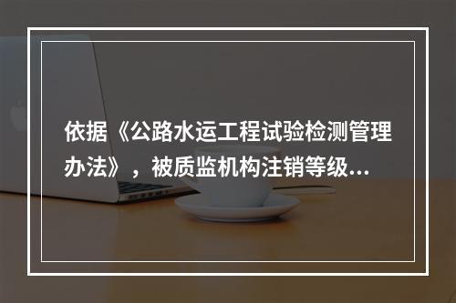 依据《公路水运工程试验检测管理办法》，被质监机构注销等级的试