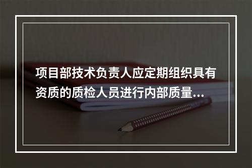 项目部技术负责人应定期组织具有资质的质检人员进行内部质量审核