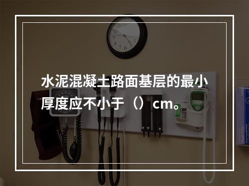 水泥混凝土路面基层的最小厚度应不小于（）cm。