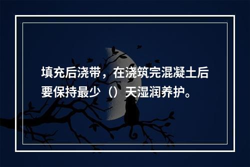 填充后浇带，在浇筑完混凝土后要保持最少（）天湿润养护。