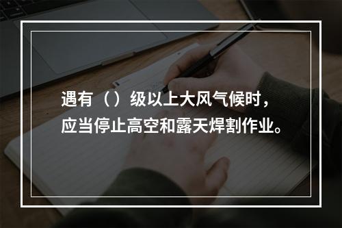 遇有（ ）级以上大风气候时，应当停止高空和露天焊割作业。