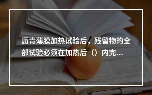 沥青薄膜加热试验后，残留物的全部试验必须在加热后（）内完成。