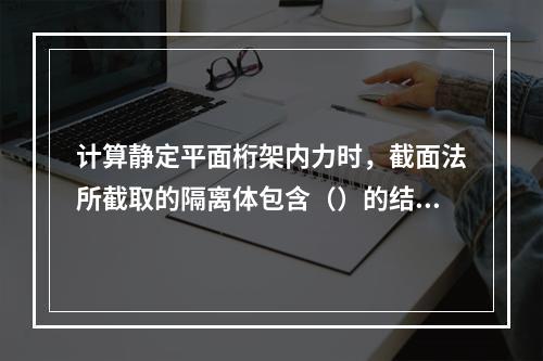 计算静定平面桁架内力时，截面法所截取的隔离体包含（）的结点。