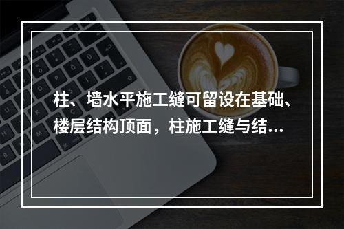 柱、墙水平施工缝可留设在基础、楼层结构顶面，柱施工缝与结构上