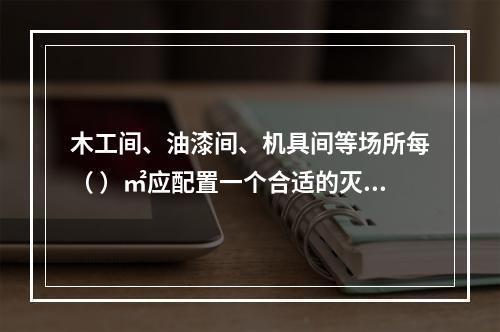 木工间、油漆间、机具间等场所每（ ）㎡应配置一个合适的灭火器