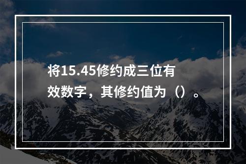 将15.45修约成三位有效数字，其修约值为（）。