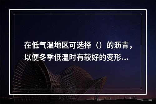 在低气温地区可选择（）的沥青，以便冬季低温时有较好的变形能力