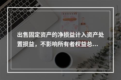 出售固定资产的净损益计入资产处置损益，不影响所有者权益总额的