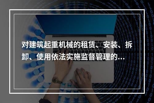 对建筑起重机械的租赁、安装、拆卸、使用依法实施监督管理的部门