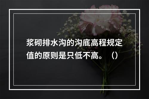 浆砌排水沟的沟底高程规定值的原则是只低不高。（）