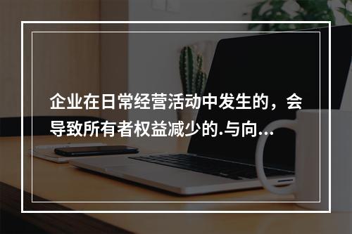 企业在日常经营活动中发生的，会导致所有者权益减少的.与向所有