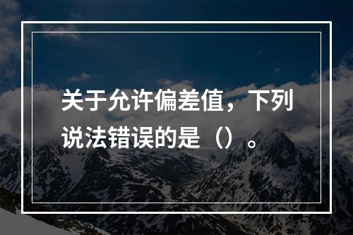 关于允许偏差值，下列说法错误的是（）。