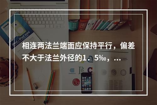 相连两法兰端面应保持平行，偏差不大于法兰外径的1．5‰，且不