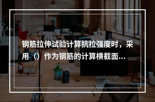 钢筋拉伸试验计算抗拉强度时，采用（）作为钢筋的计算横截面面积