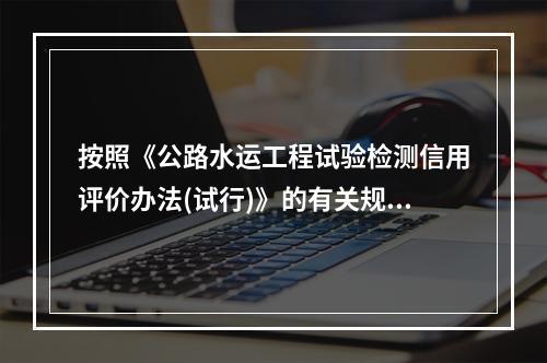 按照《公路水运工程试验检测信用评价办法(试行)》的有关规定，