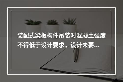 装配式梁板构件吊装时混凝土强度不得低于设计要求，设计未要求时