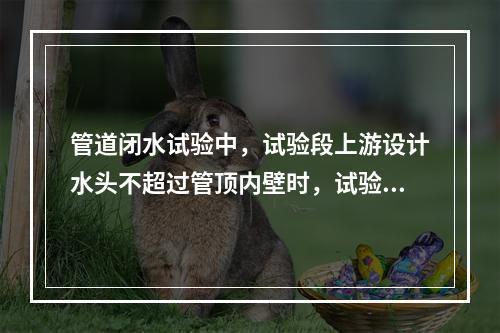 管道闭水试验中，试验段上游设计水头不超过管顶内壁时，试验水头