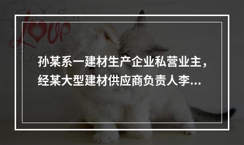 孙某系一建材生产企业私营业主，经某大型建材供应商负责人李某同