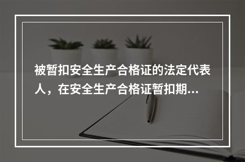 被暂扣安全生产合格证的法定代表人，在安全生产合格证暂扣期间，