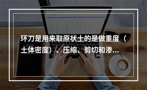 环刀是用来取原状土的是做重度（土体密度）、压缩、剪切和渗透等