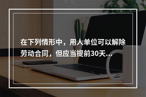 在下列情形中，用人单位可以解除劳动合同，但应当提前30天以书