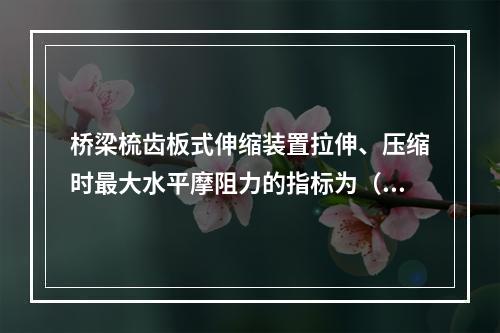 桥梁梳齿板式伸缩装置拉伸、压缩时最大水平摩阻力的指标为（）k