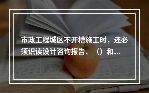 市政工程城区不开槽施工时，还必须识读设计咨询报告、（）和地下